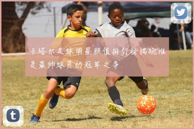 卡塔尔足球明星颜值排行榜揭晓谁是最帅球员的冠军之争