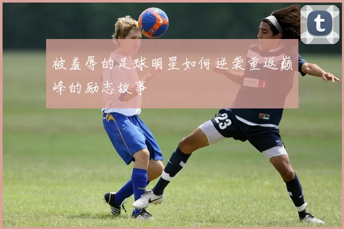 被羞辱的足球明星如何逆袭重返巅峰的励志故事