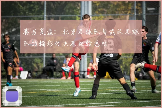 赛后复盘：北京足球队与武汉足球队的精彩对决及经验总结