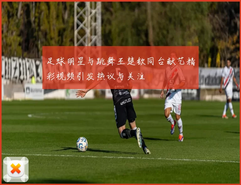 足球明星与跳舞王楚钦同台献艺精彩视频引发热议与关注