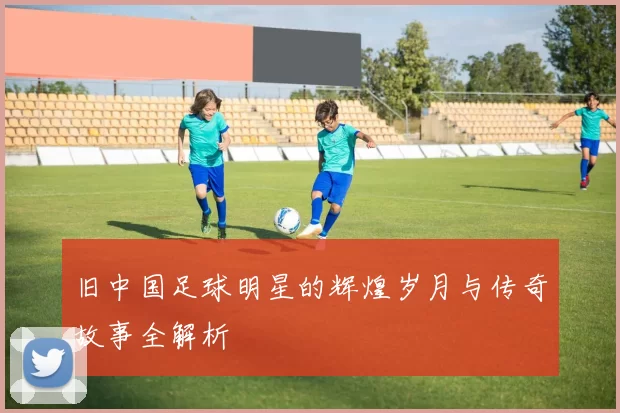旧中国足球明星的辉煌岁月与传奇故事全解析