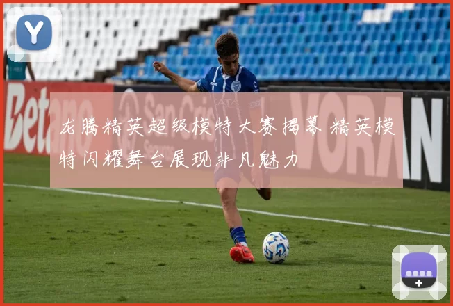 龙腾精英超级模特大赛揭幕 精英模特闪耀舞台展现非凡魅力