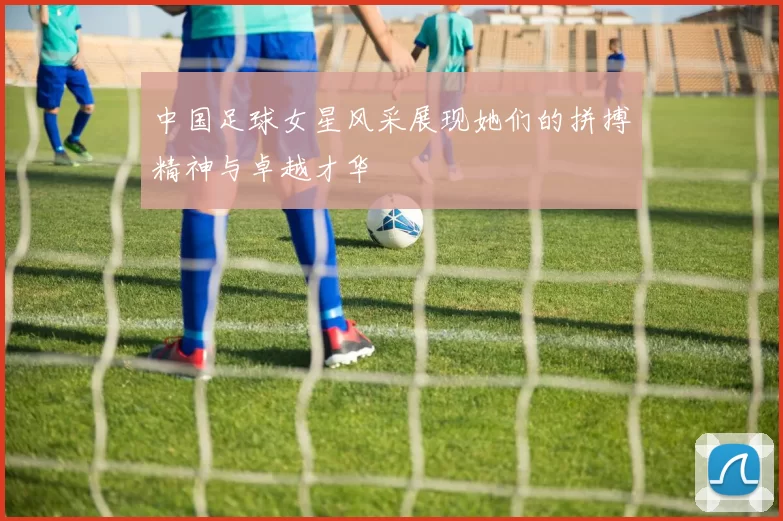中国足球女星风采展现她们的拼搏精神与卓越才华