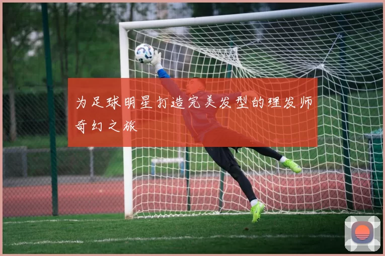 为足球明星打造完美发型的理发师奇幻之旅