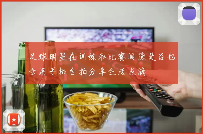 足球明星在训练和比赛间隙是否也会用手机自拍分享生活点滴