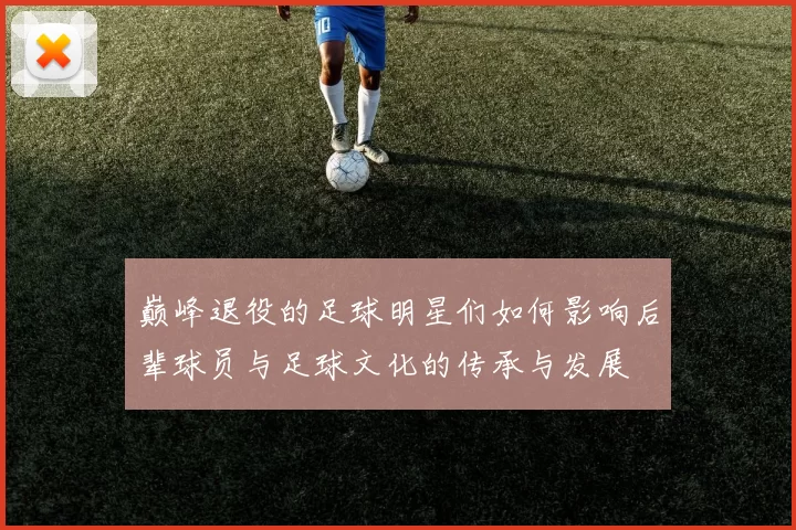 巅峰退役的足球明星们如何影响后辈球员与足球文化的传承与发展