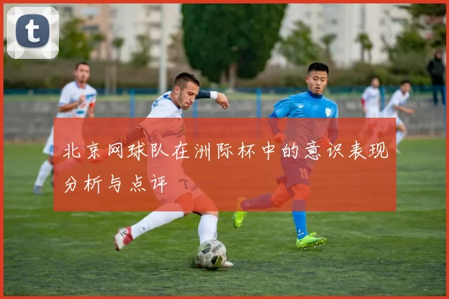 北京网球队在洲际杯中的意识表现分析与点评
