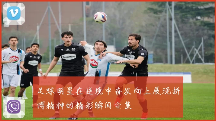 足球明星在逆境中奋发向上展现拼搏精神的精彩瞬间合集