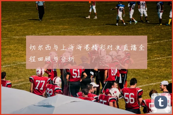 切尔西与上海海港精彩对决直播全程回顾与分析