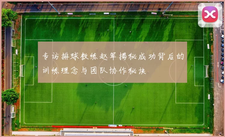 专访排球教练赵军揭秘成功背后的训练理念与团队协作秘诀