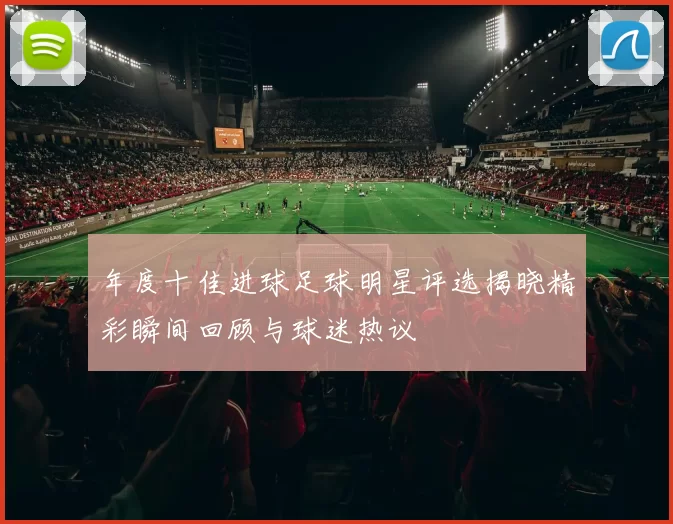年度十佳进球足球明星评选揭晓精彩瞬间回顾与球迷热议