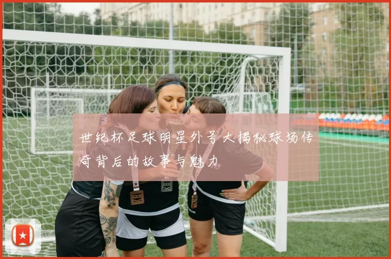 世纪杯足球明星外号大揭秘球场传奇背后的故事与魅力