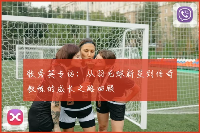 张秀英专访：从羽毛球新星到传奇教练的成长之路回顾