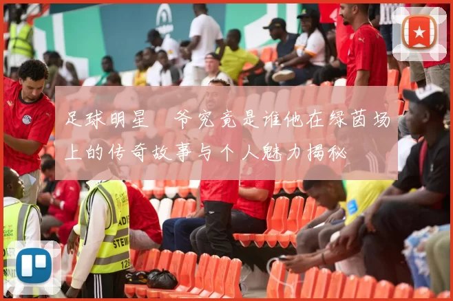 足球明星囧爷究竟是谁他在绿茵场上的传奇故事与个人魅力揭秘