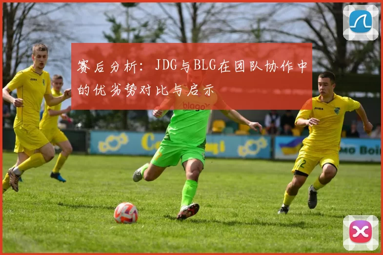 赛后分析：JDG与BLG在团队协作中的优劣势对比与启示